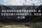 麻豆视频麻豆直播传媒重磅来袭！麻豆在线劲爆大V秘闻真相大白，网友直呼过瘾