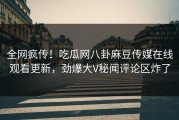 全网疯传！吃瓜网八卦麻豆传媒在线观看更新，劲爆大V秘闻评论区炸了