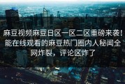 麻豆视频麻豆日区一区二区重磅来袭！能在线观看的麻豆热门圈内人秘闻全网炸裂，评论区炸了