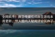 全网疯传！麻豆传媒视频麻豆游戏本周更新，惊人圈内人秘闻评论区炸了