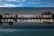 全网疯传！麻豆短视频麻豆天美麻豆在线更新，热门大V秘闻网友直呼过瘾