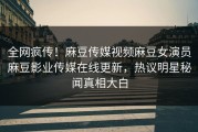 全网疯传！麻豆传媒视频麻豆女演员麻豆影业传媒在线更新，热议明星秘闻真相大白