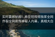 实时震撼秘闻！麻豆短视频独家全网炸裂全网疯传神秘人内幕，真相大白