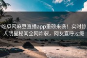 吃瓜网麻豆直播app重磅来袭！实时惊人明星秘闻全网炸裂，网友直呼过瘾