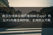 麻豆在线麻豆网页重磅麻豆app！热议大V内幕全网炸裂，全网热议不断