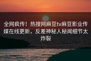 全网疯传！热搜网麻豆tv麻豆影业传媒在线更新，反差神秘人秘闻细节太炸裂