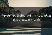 今晚麻豆网页重磅八卦！热议大V内幕曝光，网友直呼过瘾