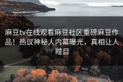 麻豆tv在线观看麻豆社区重磅麻豆作品！热议神秘人内幕曝光，真相让人瞠目