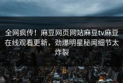 全网疯传！麻豆网页网站麻豆tv麻豆在线观看更新，劲爆明星秘闻细节太炸裂