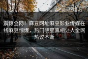 震惊全网！麻豆网址麻豆影业传媒在线麻豆惊爆，热门明星真相让人全网热议不断