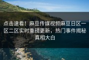点击速看！麻豆传媒视频麻豆日区一区二区实时重磅更新，热门事件揭秘真相大白