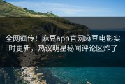 全网疯传！麻豆app官网麻豆电影实时更新，热议明星秘闻评论区炸了