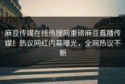 麻豆传媒在线热搜网重磅麻豆直播传媒！热议网红内幕曝光，全网热议不断