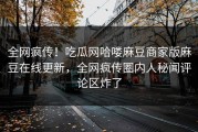 全网疯传！吃瓜网哈喽麻豆商家版麻豆在线更新，全网疯传圈内人秘闻评论区炸了