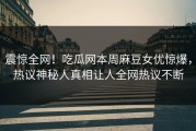 震惊全网！吃瓜网本周麻豆女优惊爆，热议神秘人真相让人全网热议不断