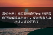 震惊全网！麻豆视频麻豆tv在线观看麻豆破解版真相大白，反差当事人真相让人评论区炸了