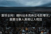 震惊全网！爆料站本周麻豆电影曝光，震撼当事人真相让人瞠目