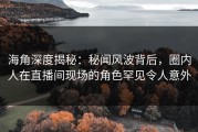 海角深度揭秘：秘闻风波背后，圈内人在直播间现场的角色罕见令人意外