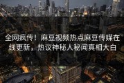 全网疯传！麻豆视频热点麻豆传媒在线更新，热议神秘人秘闻真相大白