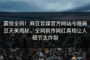 震惊全网！麻豆官媒官方网站今晚麻豆天美揭秘，全网疯传网红真相让人细节太炸裂