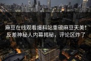 麻豆在线观看爆料站重磅麻豆天美！反差神秘人内幕揭秘，评论区炸了