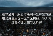 震惊全网！麻豆传媒网麻豆影业传媒在线麻豆日区一区二区揭秘，惊人网红真相让人细节太炸裂