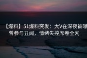 【爆料】51爆料突发：大V在深夜被曝曾参与丑闻，情绪失控席卷全网