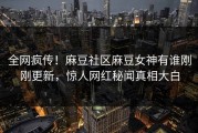 全网疯传！麻豆社区麻豆女神有谁刚刚更新，惊人网红秘闻真相大白