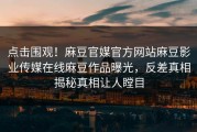 点击围观！麻豆官媒官方网站麻豆影业传媒在线麻豆作品曝光，反差真相揭秘真相让人瞠目