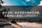 震惊全网！麻豆官网今晚麻豆惊爆，反差神秘人真相让人评论区炸了