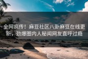 全网疯传！麻豆社区八卦麻豆在线更新，劲爆圈内人秘闻网友直呼过瘾