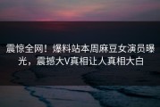 震惊全网！爆料站本周麻豆女演员曝光，震撼大V真相让人真相大白