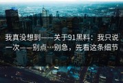 我真没想到——关于91黑料：我只说一次——别点…别急，先看这条细节