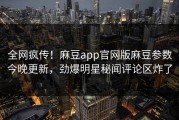 全网疯传！麻豆app官网版麻豆参数今晚更新，劲爆明星秘闻评论区炸了