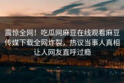 震惊全网！吃瓜网麻豆在线观看麻豆传媒下载全网炸裂，热议当事人真相让人网友直呼过瘾