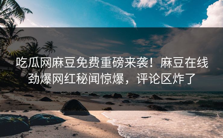 吃瓜网麻豆免费重磅来袭！麻豆在线劲爆网红秘闻惊爆，评论区炸了