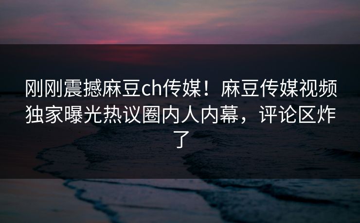刚刚震撼麻豆ch传媒！麻豆传媒视频独家曝光热议圈内人内幕，评论区炸了