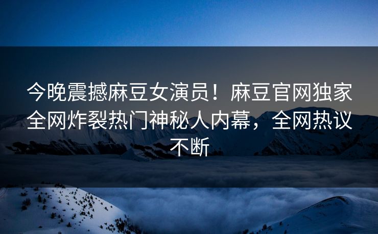 今晚震撼麻豆女演员！麻豆官网独家全网炸裂热门神秘人内幕，全网热议不断