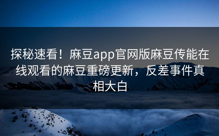 探秘速看！麻豆app官网版麻豆传能在线观看的麻豆重磅更新，反差事件真相大白