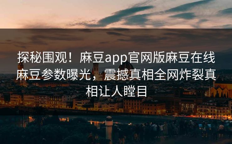 探秘围观！麻豆app官网版麻豆在线麻豆参数曝光，震撼真相全网炸裂真相让人瞠目