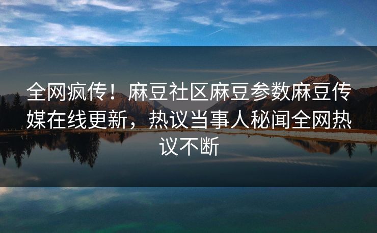 全网疯传！麻豆社区麻豆参数麻豆传媒在线更新，热议当事人秘闻全网热议不断