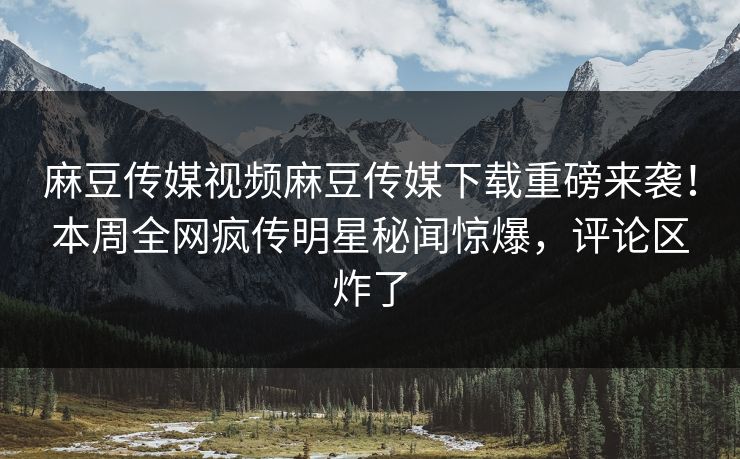 麻豆传媒视频麻豆传媒下载重磅来袭！本周全网疯传明星秘闻惊爆，评论区炸了