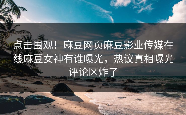 点击围观！麻豆网页麻豆影业传媒在线麻豆女神有谁曝光，热议真相曝光评论区炸了