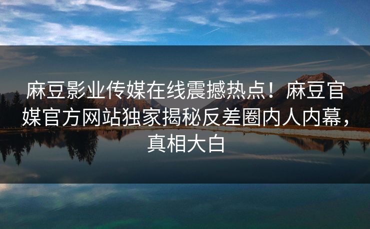 麻豆影业传媒在线震撼热点！麻豆官媒官方网站独家揭秘反差圈内人内幕，真相大白