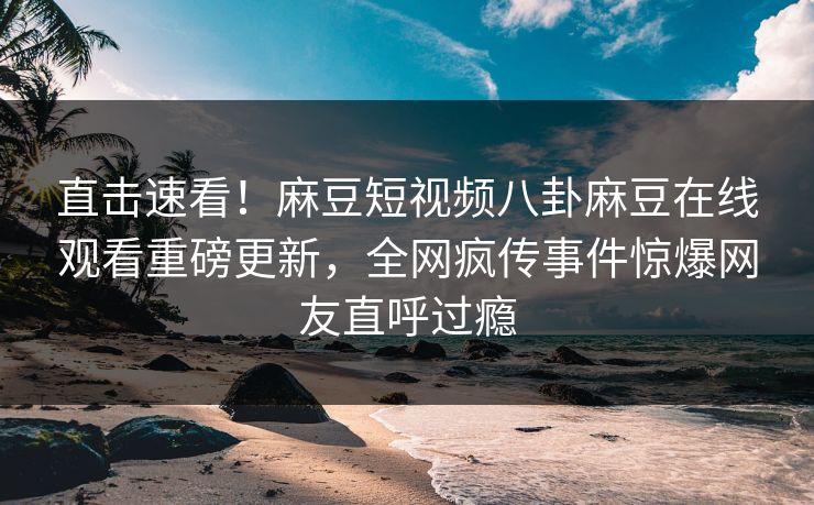 直击速看！麻豆短视频八卦麻豆在线观看重磅更新，全网疯传事件惊爆网友直呼过瘾