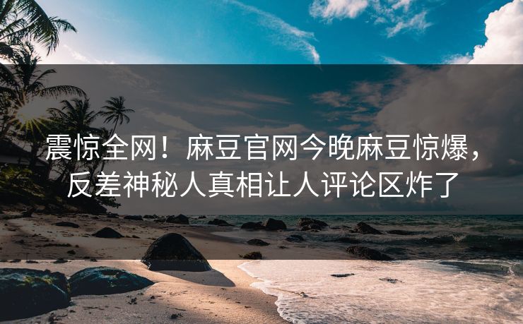 震惊全网！麻豆官网今晚麻豆惊爆，反差神秘人真相让人评论区炸了