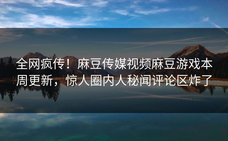 全网疯传！麻豆传媒视频麻豆游戏本周更新，惊人圈内人秘闻评论区炸了