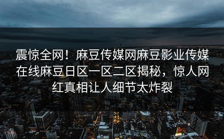 震惊全网！麻豆传媒网麻豆影业传媒在线麻豆日区一区二区揭秘，惊人网红真相让人细节太炸裂