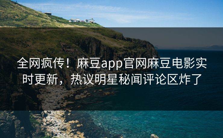 全网疯传！麻豆app官网麻豆电影实时更新，热议明星秘闻评论区炸了