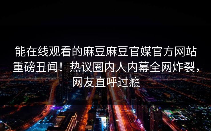 能在线观看的麻豆麻豆官媒官方网站重磅丑闻！热议圈内人内幕全网炸裂，网友直呼过瘾